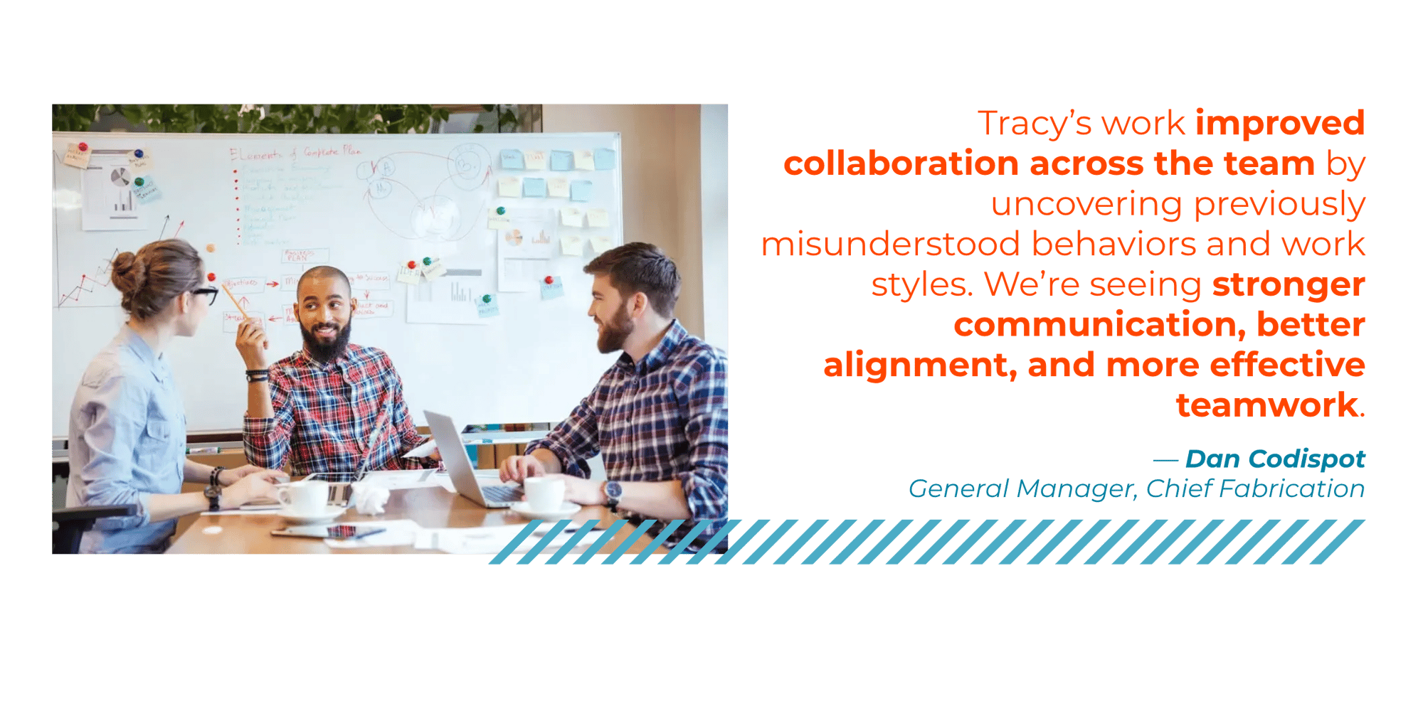 "Tracy's work improved collaboration across the team by uncovering previously misunderstood behaviors and work styles. We're seeing stronger communication, better alignment, and more effective teamwork" - Dan Codispot, General Manager, Chief Fabrication