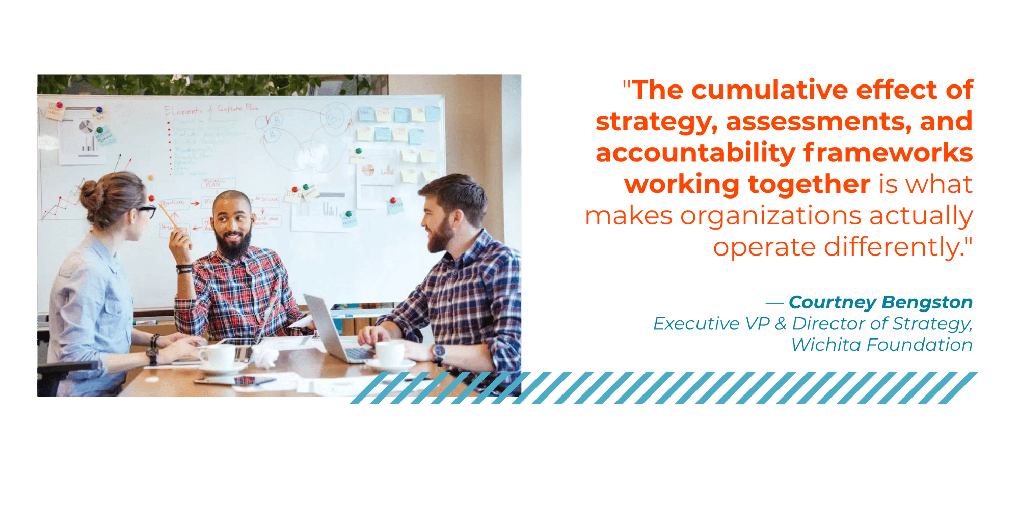 "The cumulative effect of strategy, assessments, and accountability frameworks working together is what makes organizations actually operate differently." - Courtney Bengston,  Executive VP & Director of Strategy, Wichita Foundation
